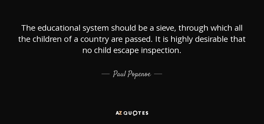 The educational system should be a sieve, through which all the children of a country are passed. It is highly desirable that no child escape inspection. - Paul Popenoe