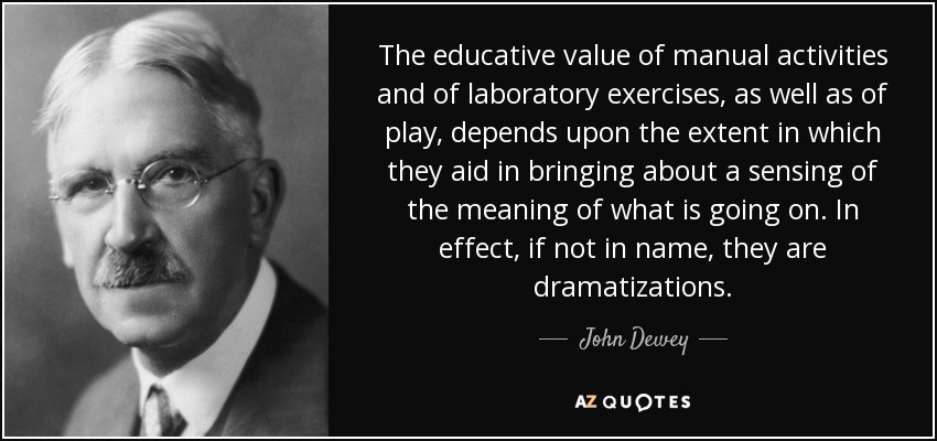 The educative value of manual activities and of laboratory exercises, as well as of play, depends upon the extent in which they aid in bringing about a sensing of the meaning of what is going on. In effect, if not in name, they are dramatizations. - John Dewey