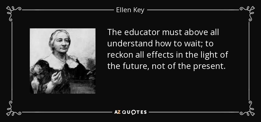 The educator must above all understand how to wait; to reckon all effects in the light of the future, not of the present. - Ellen Key