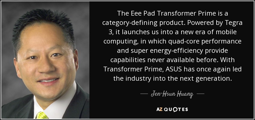 The Eee Pad Transformer Prime is a category-defining product. Powered by Tegra 3, it launches us into a new era of mobile computing, in which quad-core performance and super energy-efficiency provide capabilities never available before. With Transformer Prime, ASUS has once again led the industry into the next generation. - Jen-Hsun Huang