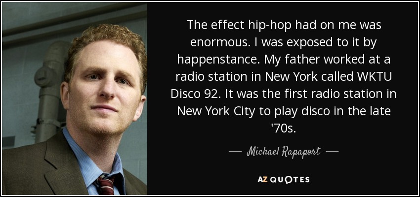 The effect hip-hop had on me was enormous. I was exposed to it by happenstance. My father worked at a radio station in New York called WKTU Disco 92. It was the first radio station in New York City to play disco in the late '70s. - Michael Rapaport