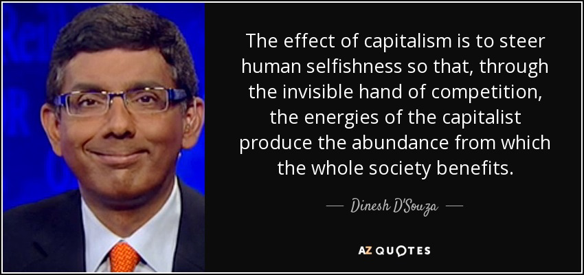 The effect of capitalism is to steer human selfishness so that, through the invisible hand of competition, the energies of the capitalist produce the abundance from which the whole society benefits. - Dinesh D'Souza