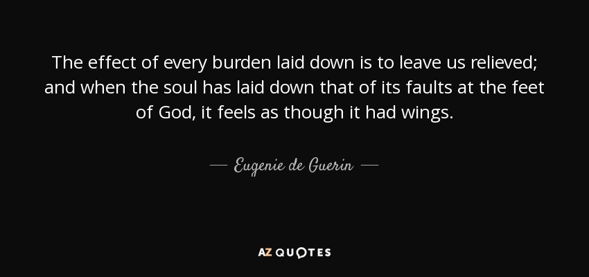 The effect of every burden laid down is to leave us relieved; and when the soul has laid down that of its faults at the feet of God, it feels as though it had wings. - Eugenie de Guerin
