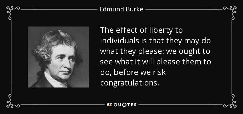 The effect of liberty to individuals is that they may do what they please: we ought to see what it will please them to do, before we risk congratulations. - Edmund Burke