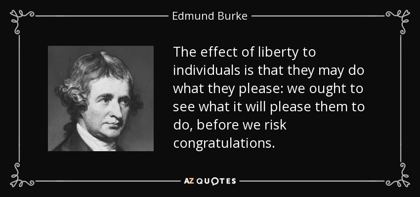 The effect of liberty to individuals is that they may do what they please: we ought to see what it will please them to do, before we risk congratulations. - Edmund Burke