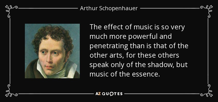 The effect of music is so very much more powerful and penetrating than is that of the other arts, for these others speak only of the shadow, but music of the essence. - Arthur Schopenhauer