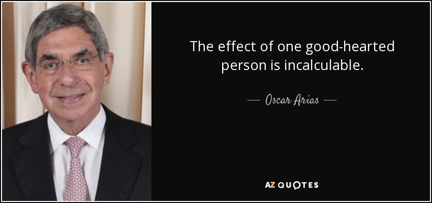 The effect of one good-hearted person is incalculable. - Oscar Arias