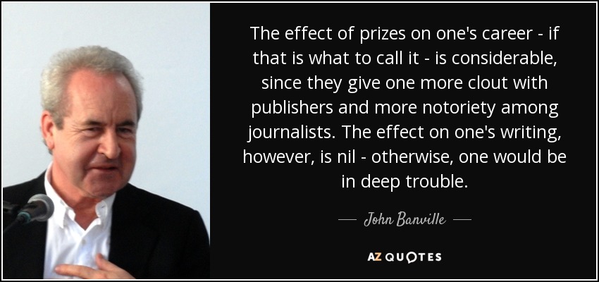 The effect of prizes on one's career - if that is what to call it - is considerable, since they give one more clout with publishers and more notoriety among journalists. The effect on one's writing, however, is nil - otherwise, one would be in deep trouble. - John Banville