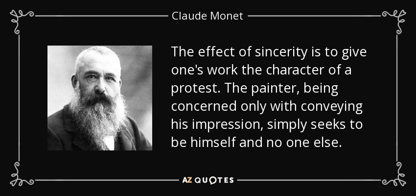 The effect of sincerity is to give one's work the character of a protest. The painter, being concerned only with conveying his impression, simply seeks to be himself and no one else. - Claude Monet
