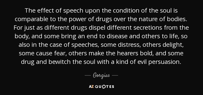 The effect of speech upon the condition of the soul is comparable to the power of drugs over the nature of bodies. For just as different drugs dispel different secretions from the body, and some bring an end to disease and others to life, so also in the case of speeches, some distress, others delight, some cause fear, others make the hearers bold, and some drug and bewitch the soul with a kind of evil persuasion. - Gorgias