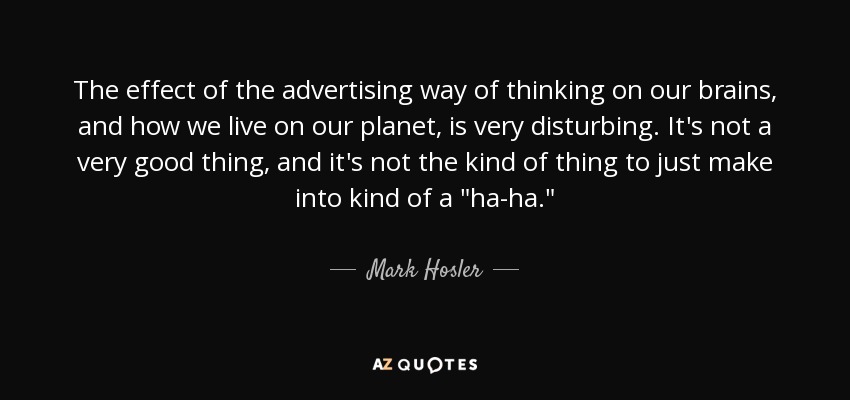 The effect of the advertising way of thinking on our brains, and how we live on our planet, is very disturbing. It's not a very good thing, and it's not the kind of thing to just make into kind of a 