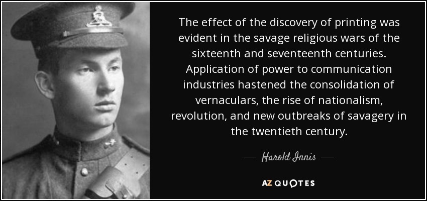 The effect of the discovery of printing was evident in the savage religious wars of the sixteenth and seventeenth centuries. Application of power to communication industries hastened the consolidation of vernaculars, the rise of nationalism, revolution, and new outbreaks of savagery in the twentieth century. - Harold Innis