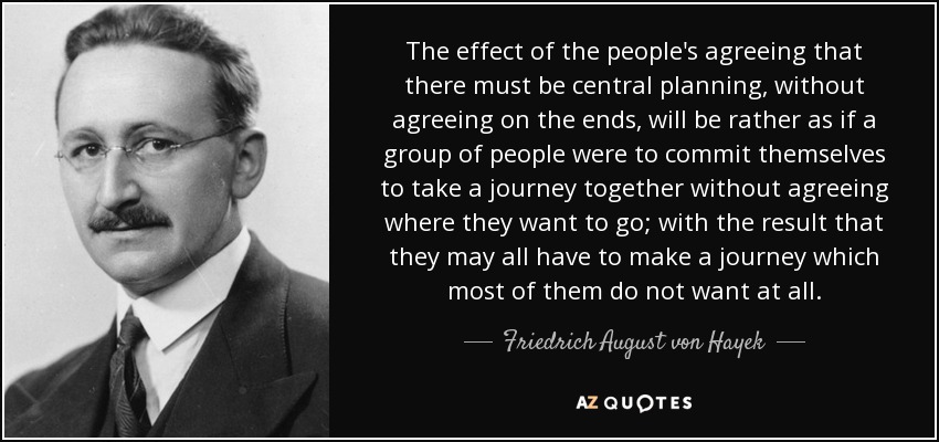 The effect of the people's agreeing that there must be central planning, without agreeing on the ends, will be rather as if a group of people were to commit themselves to take a journey together without agreeing where they want to go; with the result that they may all have to make a journey which most of them do not want at all. - Friedrich August von Hayek
