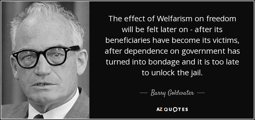 The effect of Welfarism on freedom will be felt later on - after its beneficiaries have become its victims, after dependence on government has turned into bondage and it is too late to unlock the jail. - Barry Goldwater