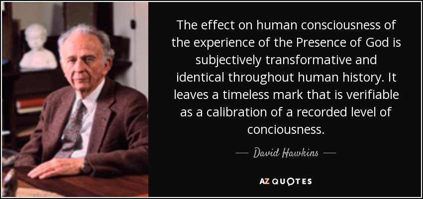 The effect on human consciousness of the experience of the Presence of God is subjectively transformative and identical throughout human history. It leaves a timeless mark that is verifiable as a calibration of a recorded level of conciousness. - David Hawkins