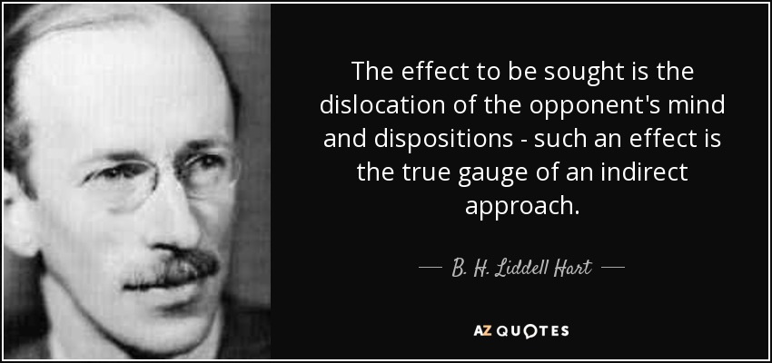 The effect to be sought is the dislocation of the opponent's mind and dispositions - such an effect is the true gauge of an indirect approach. - B. H. Liddell Hart