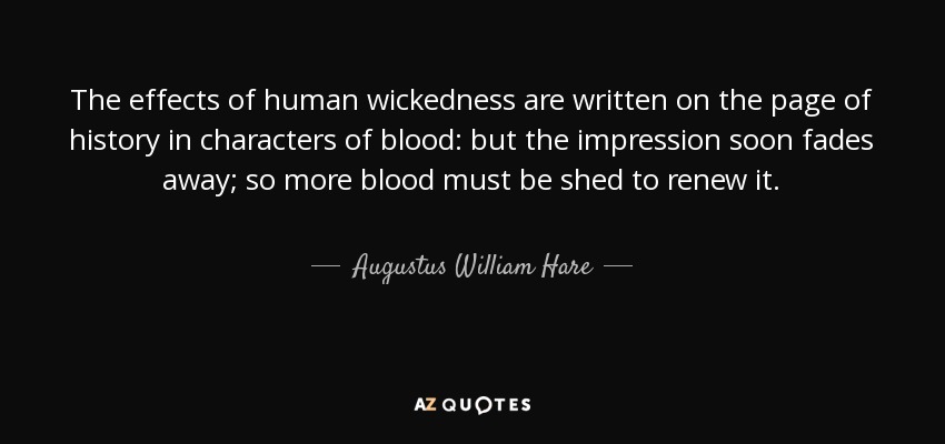 The effects of human wickedness are written on the page of history in characters of blood: but the impression soon fades away; so more blood must be shed to renew it. - Augustus William Hare