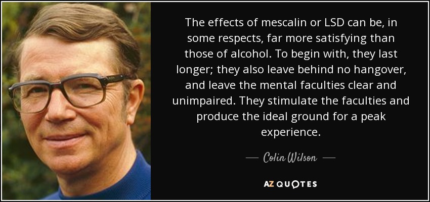 The effects of mescalin or LSD can be, in some respects, far more satisfying than those of alcohol. To begin with, they last longer; they also leave behind no hangover, and leave the mental faculties clear and unimpaired. They stimulate the faculties and produce the ideal ground for a peak experience. - Colin Wilson