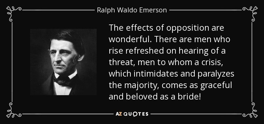 The effects of opposition are wonderful. There are men who rise refreshed on hearing of a threat, men to whom a crisis, which intimidates and paralyzes the majority, comes as graceful and beloved as a bride! - Ralph Waldo Emerson