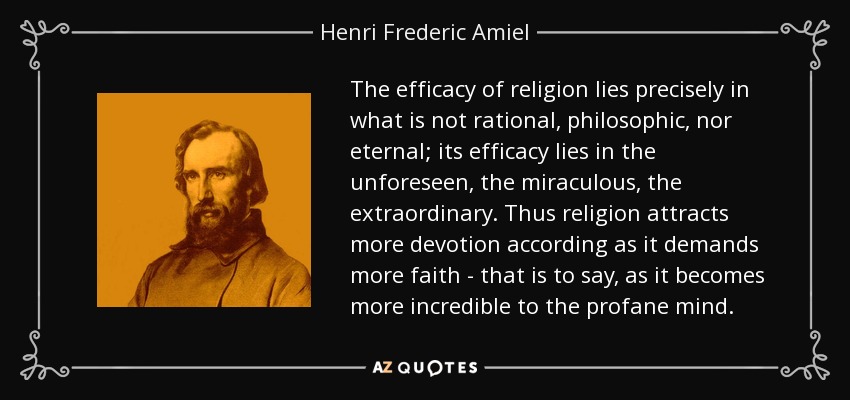 The efficacy of religion lies precisely in what is not rational, philosophic, nor eternal; its efficacy lies in the unforeseen, the miraculous, the extraordinary. Thus religion attracts more devotion according as it demands more faith - that is to say, as it becomes more incredible to the profane mind. - Henri Frederic Amiel