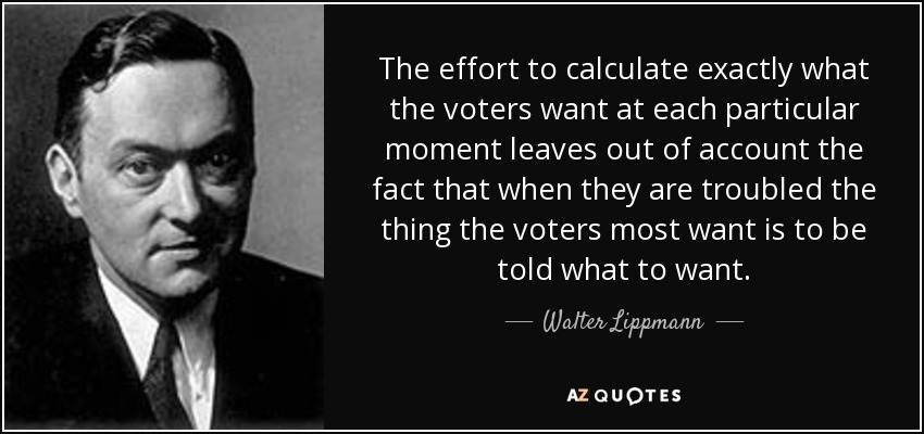 The effort to calculate exactly what the voters want at each particular moment leaves out of account the fact that when they are troubled the thing the voters most want is to be told what to want. - Walter Lippmann