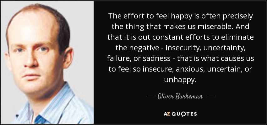 The effort to feel happy is often precisely the thing that makes us miserable. And that it is out constant efforts to eliminate the negative - insecurity, uncertainty, failure, or sadness - that is what causes us to feel so insecure, anxious, uncertain, or unhappy. - Oliver Burkeman