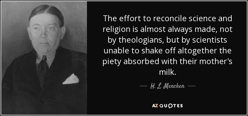 The effort to reconcile science and religion is almost always made, not by theologians, but by scientists unable to shake off altogether the piety absorbed with their mother's milk. - H. L. Mencken