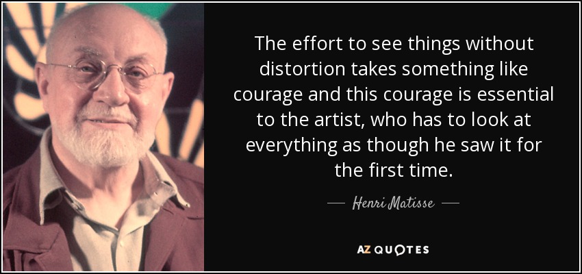 The effort to see things without distortion takes something like courage and this courage is essential to the artist, who has to look at everything as though he saw it for the first time. - Henri Matisse