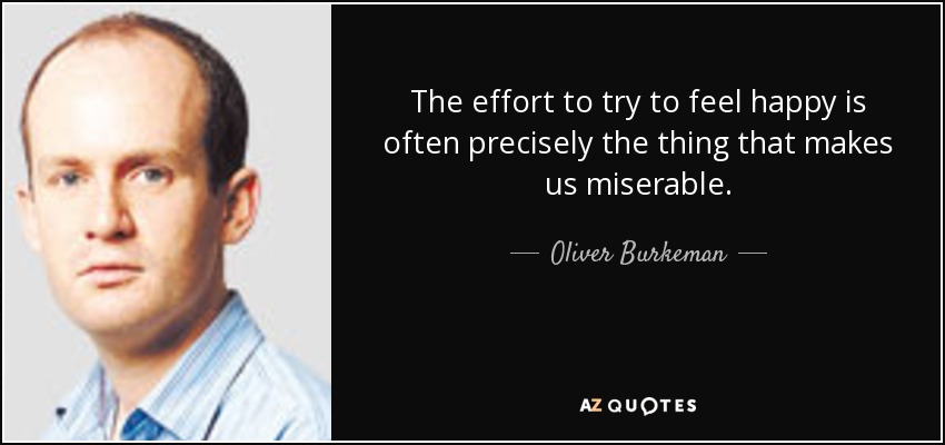 The effort to try to feel happy is often precisely the thing that makes us miserable. - Oliver Burkeman