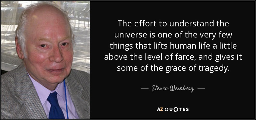 The effort to understand the universe is one of the very few things that lifts human life a little above the level of farce, and gives it some of the grace of tragedy. - Steven Weinberg