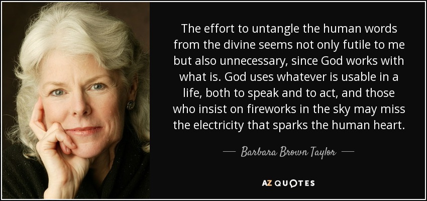 The effort to untangle the human words from the divine seems not only futile to me but also unnecessary, since God works with what is. God uses whatever is usable in a life, both to speak and to act, and those who insist on fireworks in the sky may miss the electricity that sparks the human heart. - Barbara Brown Taylor
