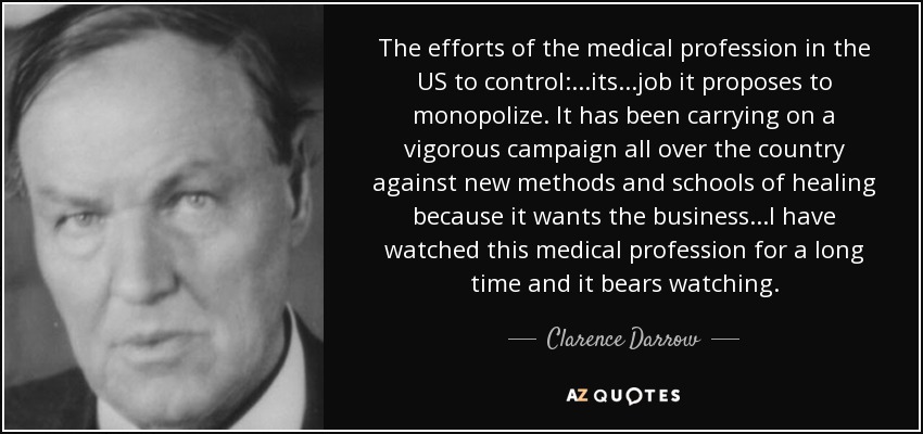 The efforts of the medical profession in the US to control:...its...job it proposes to monopolize. It has been carrying on a vigorous campaign all over the country against new methods and schools of healing because it wants the business...I have watched this medical profession for a long time and it bears watching. - Clarence Darrow