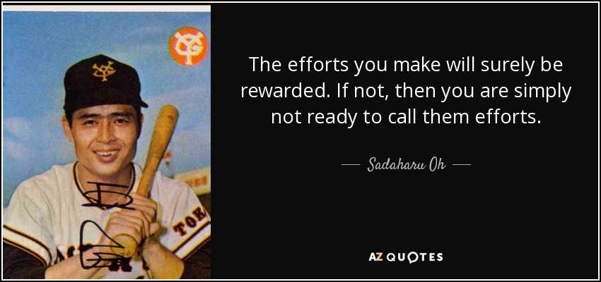 The efforts you make will surely be rewarded. If not, then you are simply not ready to call them efforts. - Sadaharu Oh