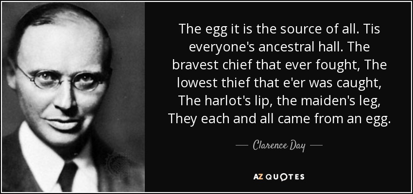 The egg it is the source of all. Tis everyone's ancestral hall. The bravest chief that ever fought, The lowest thief that e'er was caught, The harlot's lip, the maiden's leg, They each and all came from an egg. - Clarence Day