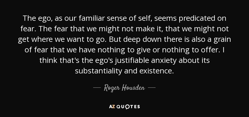 The ego, as our familiar sense of self, seems predicated on fear. The fear that we might not make it, that we might not get where we want to go. But deep down there is also a grain of fear that we have nothing to give or nothing to offer. I think that's the ego's justifiable anxiety about its substantiality and existence. - Roger Housden