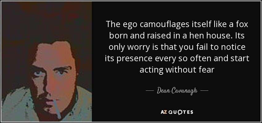 The ego camouflages itself like a fox born and raised in a hen house. Its only worry is that you fail to notice its presence every so often and start acting without fear - Dean Cavanagh
