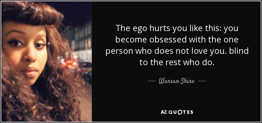 The ego hurts you like this: you become obsessed with the one person who does not love you. blind to the rest who do. - Warsan Shire
