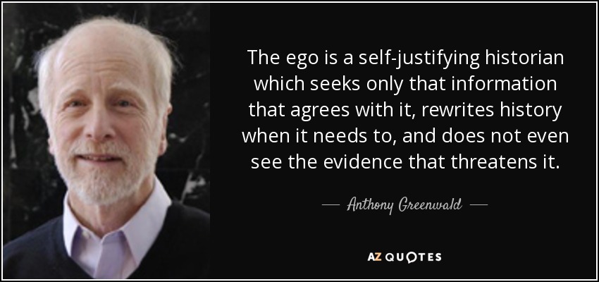 The ego is a self-justifying historian which seeks only that information that agrees with it, rewrites history when it needs to, and does not even see the evidence that threatens it. - Anthony Greenwald