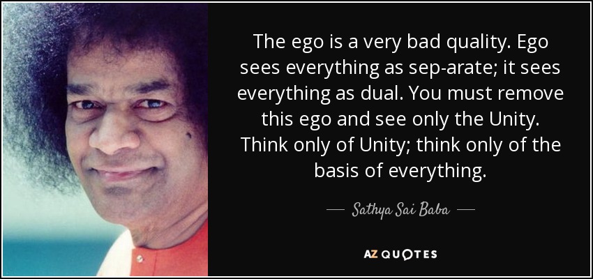 The ego is a very bad quality. Ego sees everything as sep­arate; it sees everything as dual. You must remove this ego and see only the Unity. Think only of Unity; think only of the basis of everything. - Sathya Sai Baba