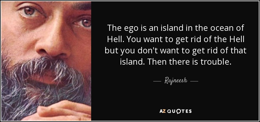 The ego is an island in the ocean of Hell. You want to get rid of the Hell but you don't want to get rid of that island. Then there is trouble. - Rajneesh