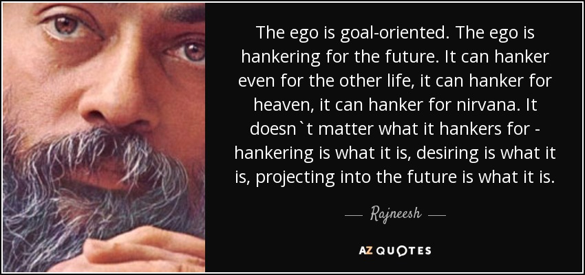 The ego is goal-oriented. The ego is hankering for the future. It can hanker even for the other life, it can hanker for heaven, it can hanker for nirvana. It doesn`t matter what it hankers for - hankering is what it is, desiring is what it is, projecting into the future is what it is. - Rajneesh