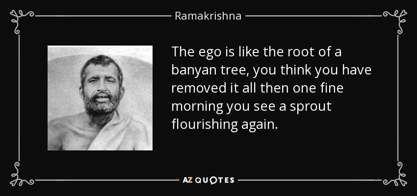 The ego is like the root of a banyan tree, you think you have removed it all then one fine morning you see a sprout flourishing again. - Ramakrishna