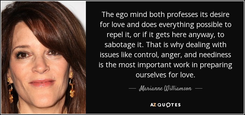 The ego mind both professes its desire for love and does everything possible to repel it, or if it gets here anyway, to sabotage it. That is why dealing with issues like control, anger, and neediness is the most important work in preparing ourselves for love. - Marianne Williamson