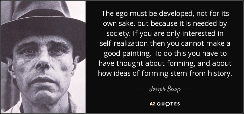 The ego must be developed, not for its own sake, but because it is needed by society. If you are only interested in self-realization then you cannot make a good painting. To do this you have to have thought about forming, and about how ideas of forming stem from history. - Joseph Beuys