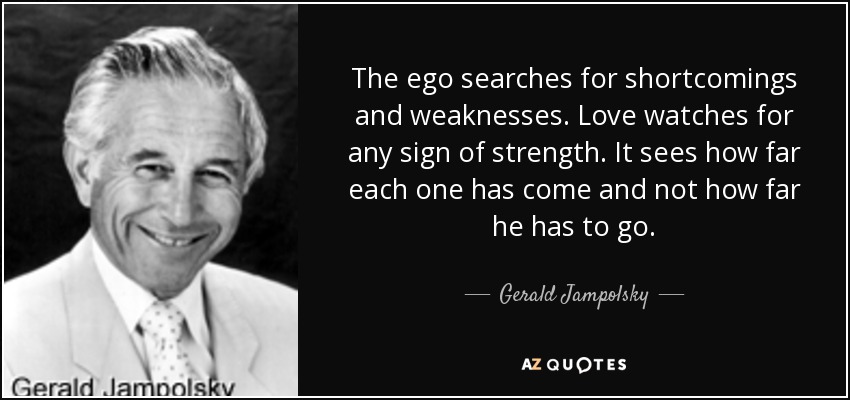 The ego searches for shortcomings and weaknesses. Love watches for any sign of strength. It sees how far each one has come and not how far he has to go. - Gerald Jampolsky
