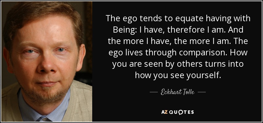 The ego tends to equate having with Being: I have, therefore I am. And the more I have, the more I am. The ego lives through comparison. How you are seen by others turns into how you see yourself. - Eckhart Tolle