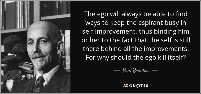 The ego will always be able to find ways to keep the aspirant busy in self-improvement, thus binding him or her to the fact that the self is still there behind all the improvements. For why should the ego kill itself? - Paul Brunton