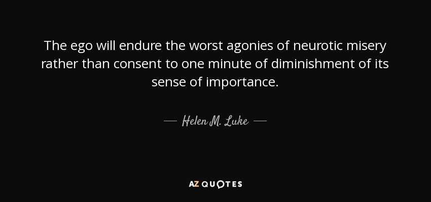 The ego will endure the worst agonies of neurotic misery rather than consent to one minute of diminishment of its sense of importance. - Helen M. Luke