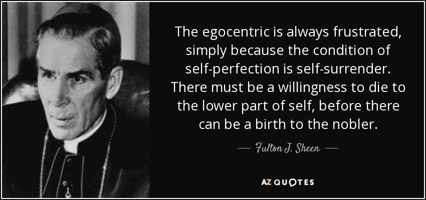 The egocentric is always frustrated, simply because the condition of self-perfection is self-surrender. There must be a willingness to die to the lower part of self, before there can be a birth to the nobler. - Fulton J. Sheen