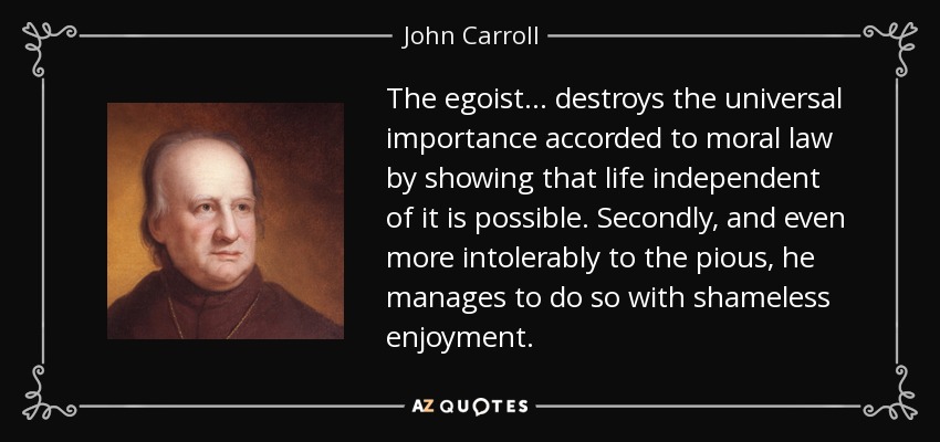 The egoist ... destroys the universal importance accorded to moral law by showing that life independent of it is possible. Secondly, and even more intolerably to the pious, he manages to do so with shameless enjoyment. - John Carroll